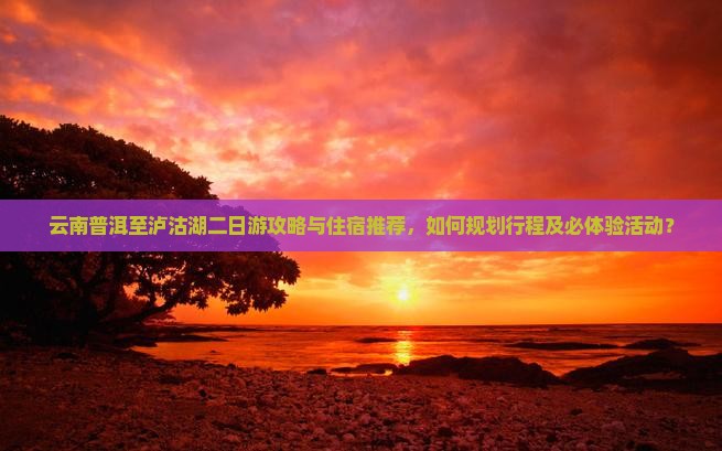 云南普洱至泸沽湖二日游攻略与住宿推荐，如何规划行程及必体验活动？