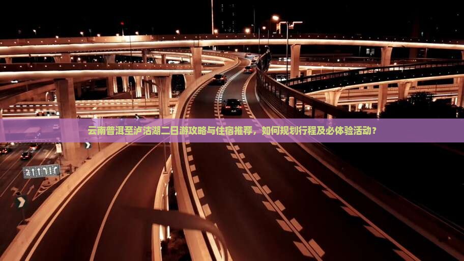 云南普洱至泸沽湖二日游攻略与住宿推荐，如何规划行程及必体验活动？