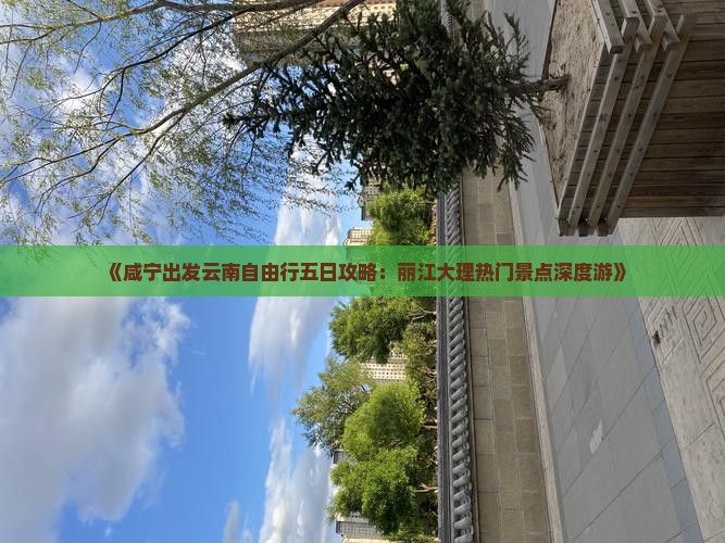《咸宁出发云南自由行五日攻略：丽江大理热门景点深度游》
