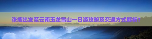 张掖出发至云南玉龙雪山一日游攻略及交通方式解析？