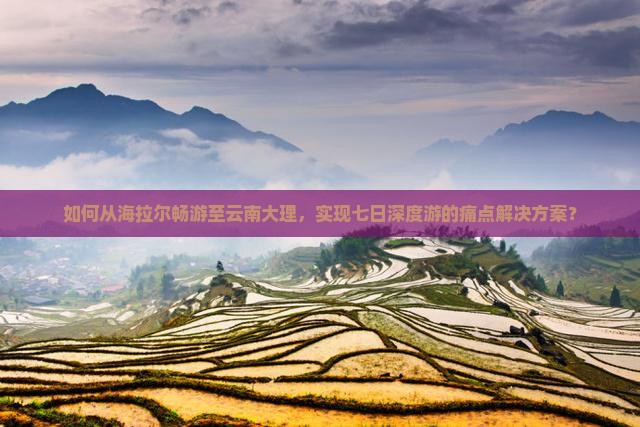 如何从海拉尔畅游至云南大理，实现七日深度游的痛点解决方案？
