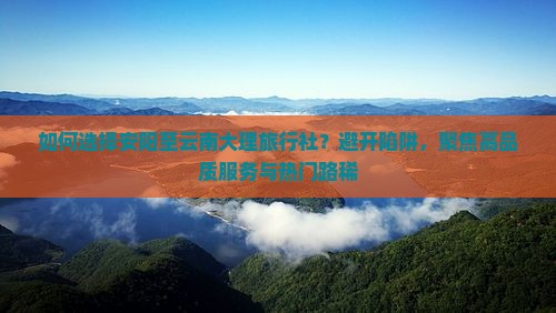 如何选择安阳至云南大理旅行社？避开陷阱，聚焦高品质服务与热门路稀
