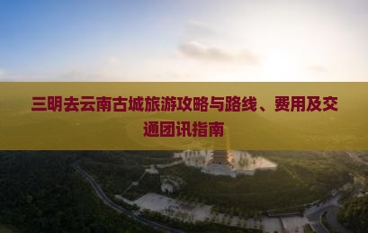三明去云南古城旅游攻略与路线、费用及交通团讯指南