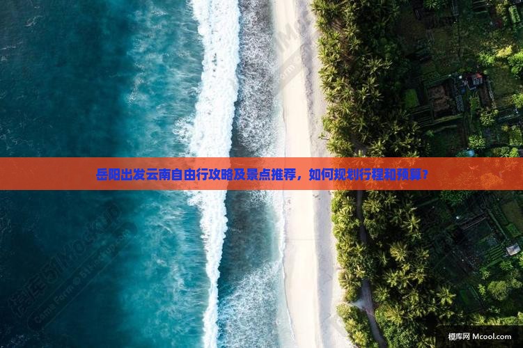 岳阳出发云南自由行攻略及景点推荐，如何规划行程和预算？