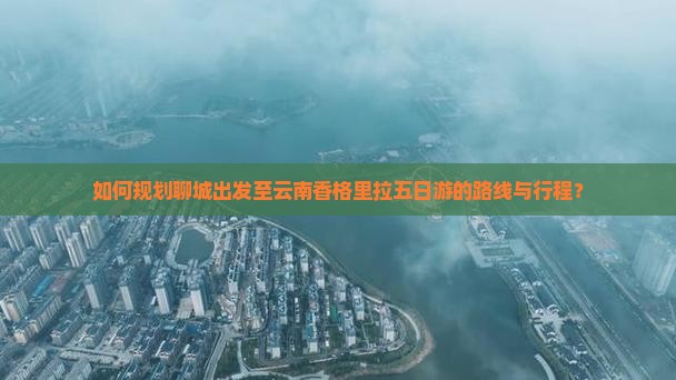 如何规划聊城出发至云南香格里拉五日游的路线与行程？