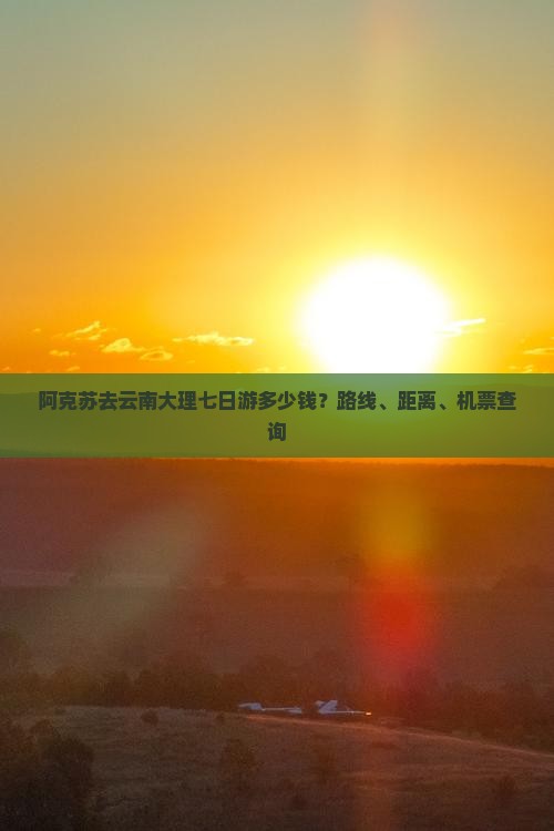 阿克苏去云南大理七日游多少钱？路线、距离、机票查询