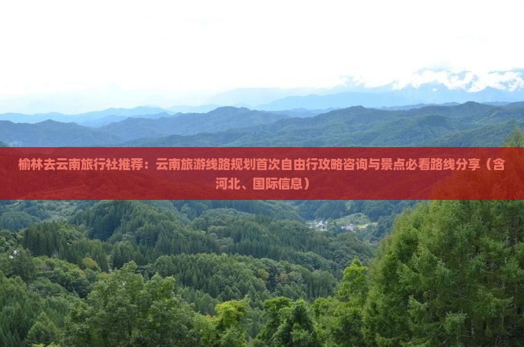 榆林去云南旅行社推荐：云南旅游线路规划首次自由行攻略咨询与景点必看路线分享（含河北、国际信息）