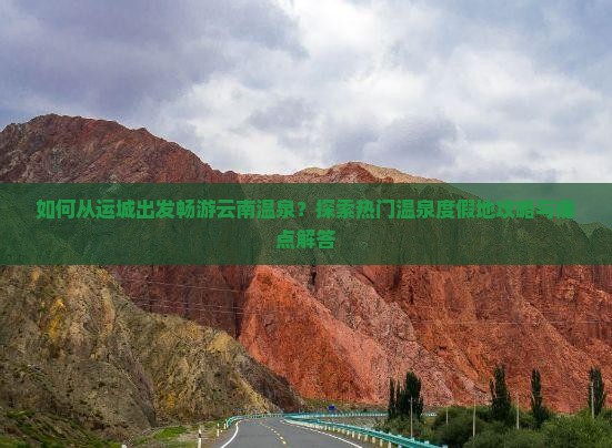如何从运城出发畅游云南温泉？探索热门温泉度假地攻略与痛点解答