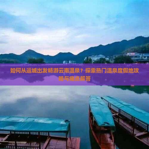 如何从运城出发畅游云南温泉？探索热门温泉度假地攻略与痛点解答