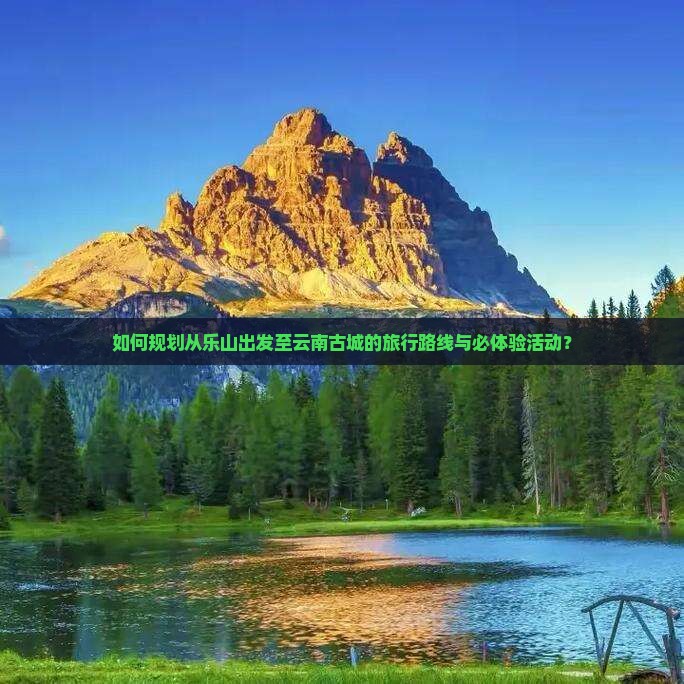 如何规划从乐山出发至云南古城的旅行路线与必体验活动？
