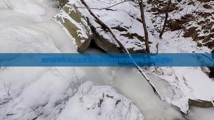 如何规划从乐山出发至云南古城的旅行路线与必体验活动？