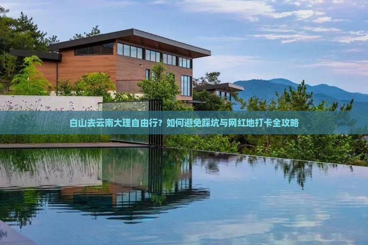 白山去云南大理自由行？如何避免踩坑与网红地打卡全攻略