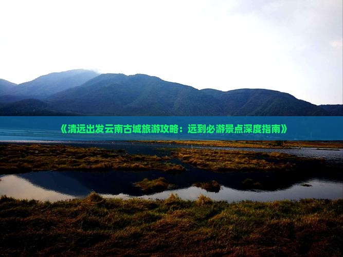 《清远出发云南古城旅游攻略：远到必游景点深度指南》