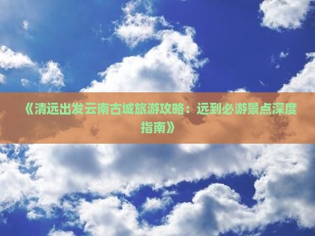 《清远出发云南古城旅游攻略：远到必游景点深度指南》