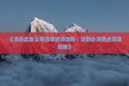 《清远出发云南古城旅游攻略：远到必游景点深度指南》