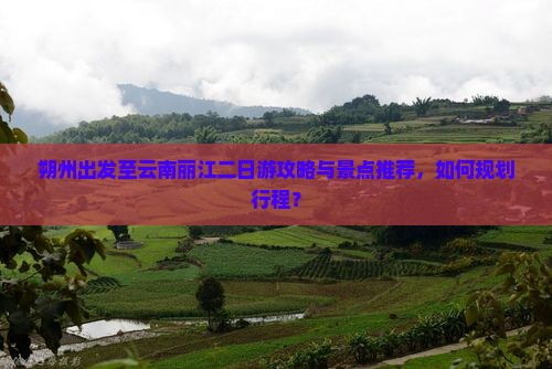 朔州出发至云南丽江二日游攻略与景点推荐，如何规划行程？