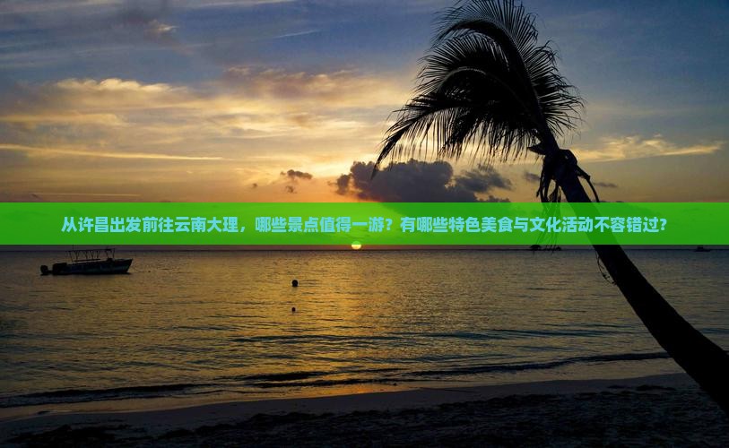 从许昌出发前往云南大理，哪些景点值得一游？有哪些特色美食与文化活动不容错过？