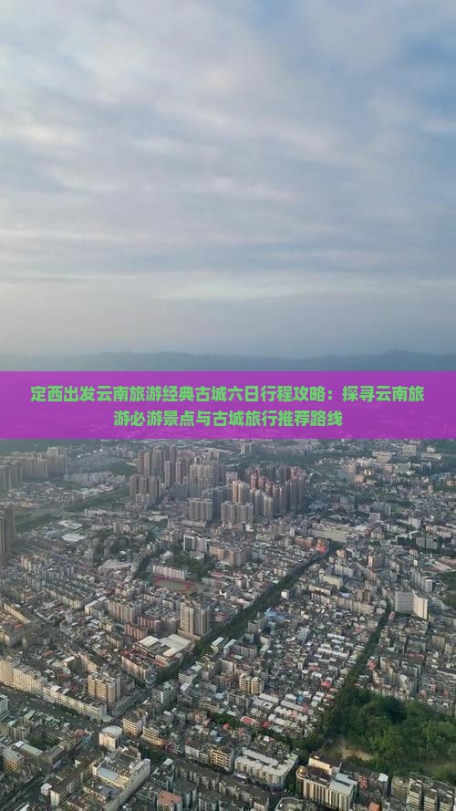 定西出发云南旅游经典古城六日行程攻略：探寻云南旅游必游景点与古城旅行推荐路线