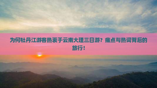为何牡丹江游客热衷于云南大理三日游？痛点与热词背后的旅行！