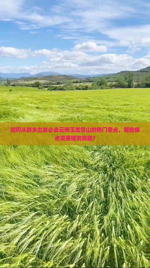 如何从新乡出发必去云南玉龙雪山的热门景点，哪些痛点需要提前规避？