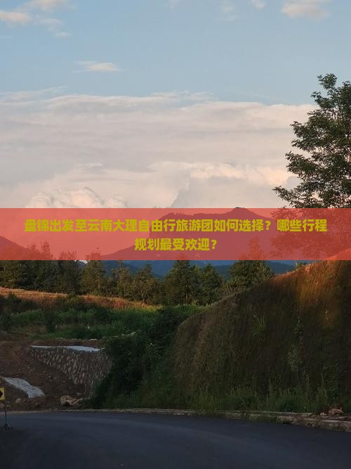 盘锦出发至云南大理自由行旅游团如何选择？哪些行程规划最受欢迎？