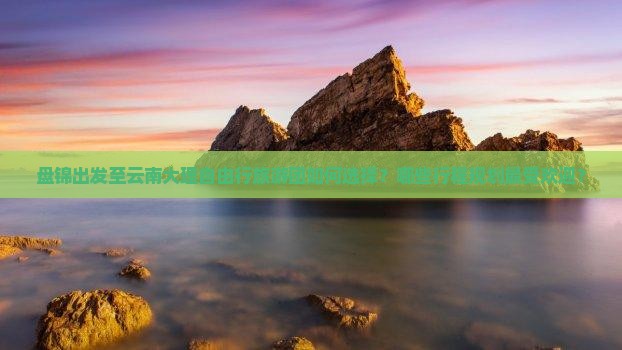 盘锦出发至云南大理自由行旅游团如何选择？哪些行程规划最受欢迎？