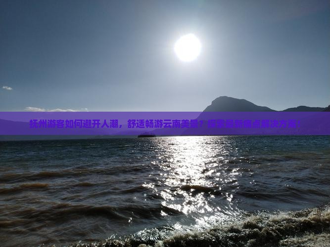 抚州游客如何避开人潮，舒适畅游云南美景？探索最新痛点解决方案！
