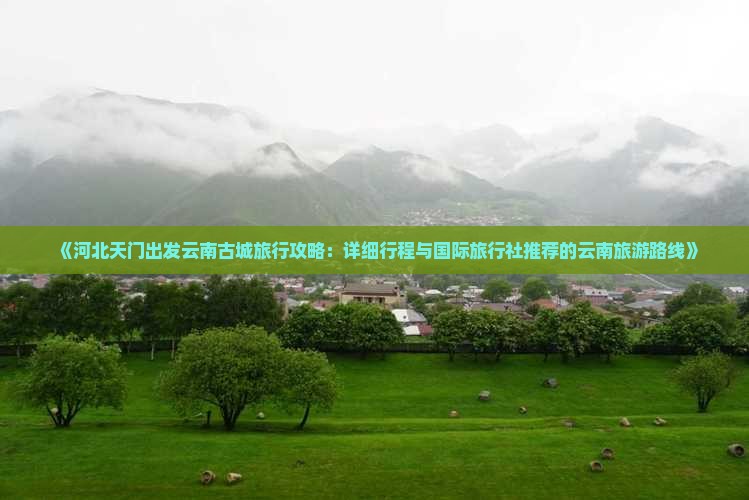 《河北天门出发云南古城旅行攻略：详细行程与国际旅行社推荐的云南旅游路线》
