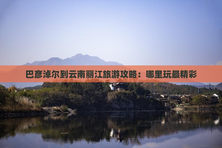 巴彦淖尔到云南丽江旅游攻略：哪里玩最精彩