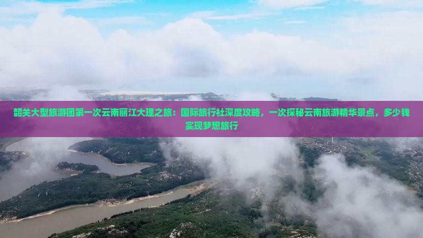 韶关大型旅游团第一次云南丽江大理之旅：国际旅行社深度攻略，一次探秘云南旅游精华景点，多少钱实现梦想旅行