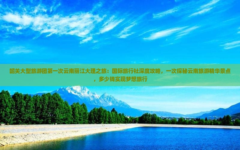 韶关大型旅游团第一次云南丽江大理之旅：国际旅行社深度攻略，一次探秘云南旅游精华景点，多少钱实现梦想旅行