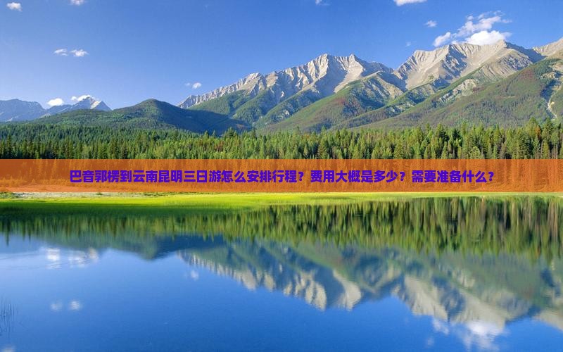 巴音郭楞到云南昆明三日游怎么安排行程？费用大概是多少？需要准备什么？