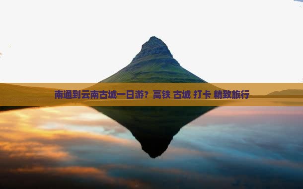 南通到云南古城一日游？高铁+古城+打卡+精致旅行