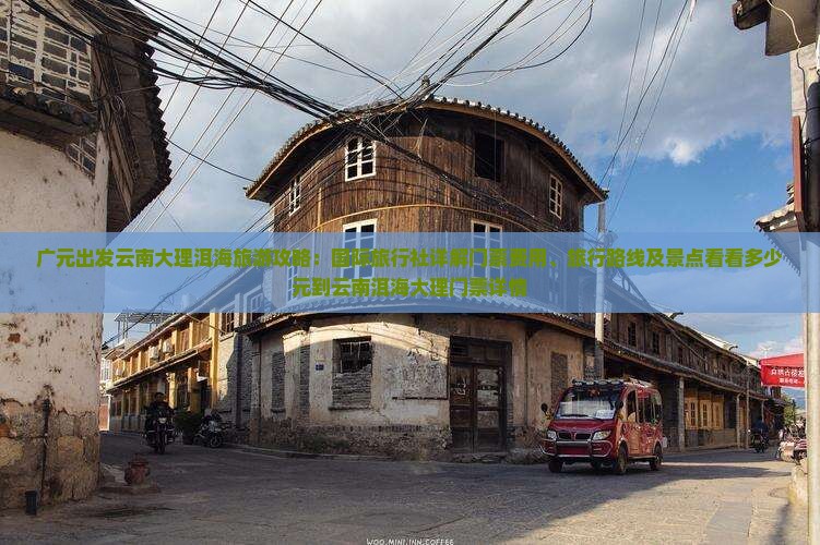 广元出发云南大理洱海旅游攻略：国际旅行社详解门票费用、旅行路线及景点看看多少元到云南洱海大理门票详情