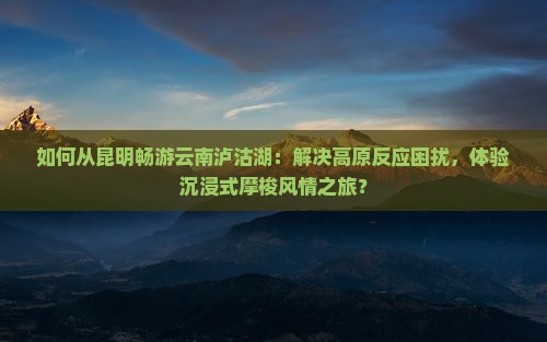 如何从昆明畅游云南泸沽湖：解决高原反应困扰，体验沉浸式摩梭风情之旅？