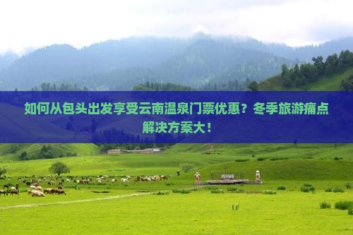 如何从包头出发享受云南温泉门票优惠？冬季旅游痛点解决方案大！
