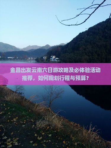 金昌出发云南六日游攻略及必体验活动推荐，如何规划行程与预算？