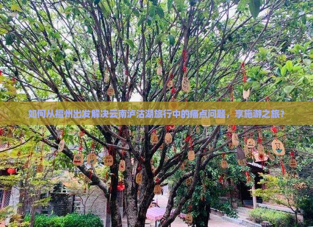 如何从福州出发解决云南泸沽湖旅行中的痛点问题，享施游之旅？