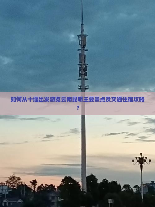 如何从十堰出发游览云南昆明主要景点及交通住宿攻略？