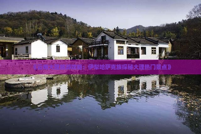 《云南大理旅游攻略：伊犁哈萨克族探秘大理热门景点》