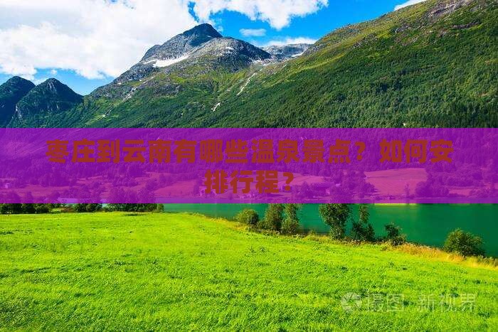 枣庄到云南有哪些温泉景点？如何安排行程？