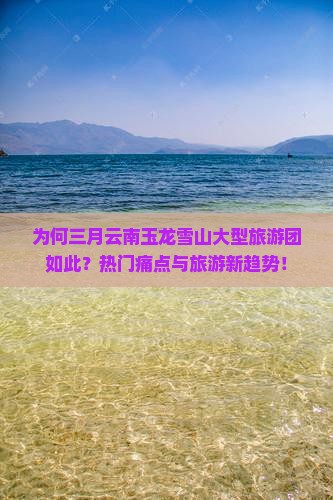 为何三月云南玉龙雪山大型旅游团如此？热门痛点与旅游新趋势！