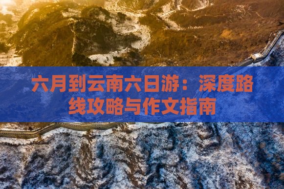 六月到云南六日游：深度路线攻略与作文指南