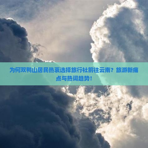 为何双鸭山居民热衷选择旅行社前往云南？旅游新痛点与热词趋势！