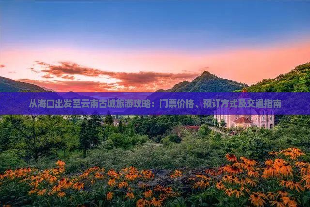 从海口出发至云南古城旅游攻略：门票价格、预订方式及交通指南