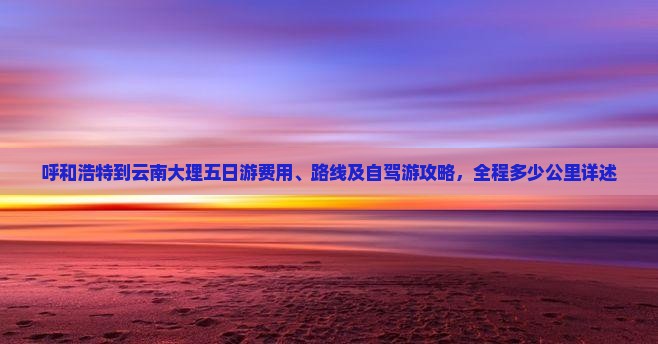 呼和浩特到云南大理五日游费用、路线及自驾游攻略，全程多少公里详述