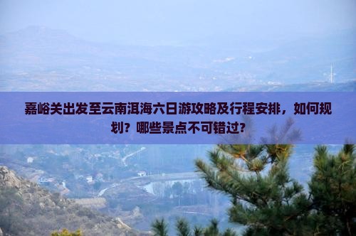 嘉峪关出发至云南洱海六日游攻略及行程安排，如何规划？哪些景点不可错过？