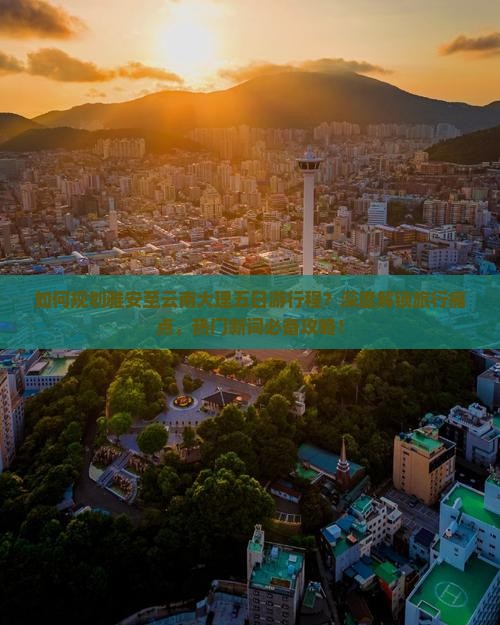 如何规划雅安至云南大理五日游行程？深度解锁旅行痛点，热门新词必备攻略！