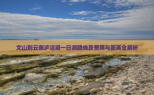 文山到云南泸沽湖一日游路线及费用与距离全解析