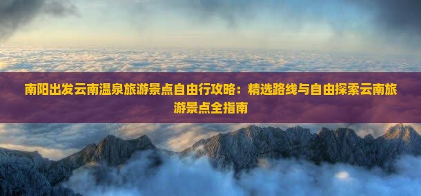 南阳出发云南温泉旅游景点自由行攻略：精选路线与自由探索云南旅游景点全指南